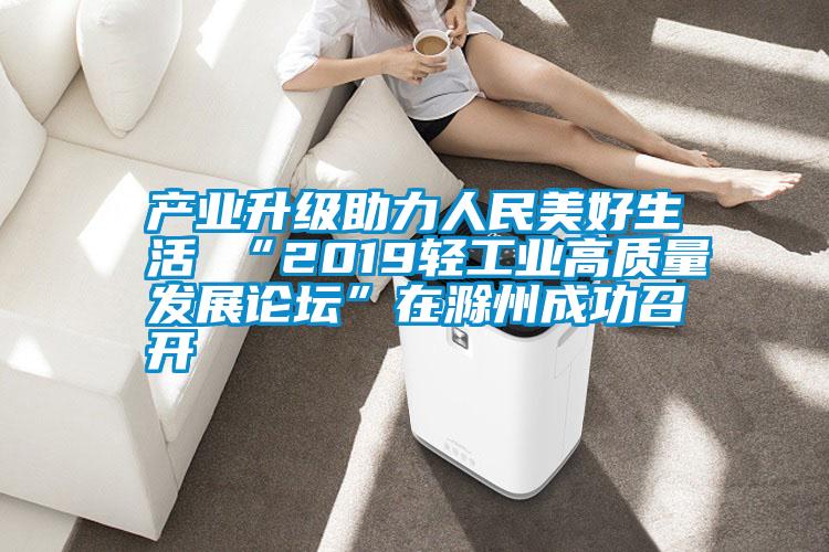 產(chǎn)業(yè)升級助力人民美好生活 “2019輕工業(yè)高質(zhì)量發(fā)展論壇”在滁州成功召開(kāi)