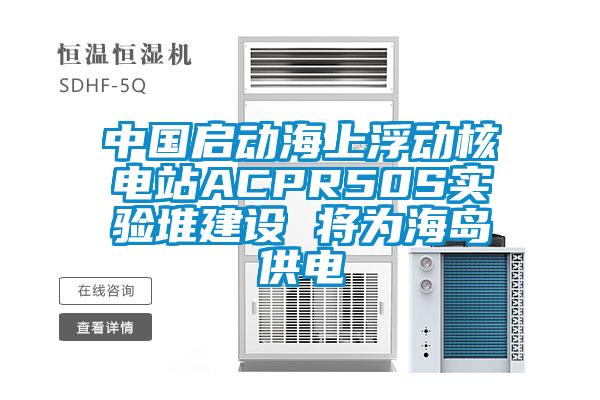 中國啟動(dòng)海上浮動(dòng)核電站ACPR50S實(shí)驗堆建設 將為海島供電