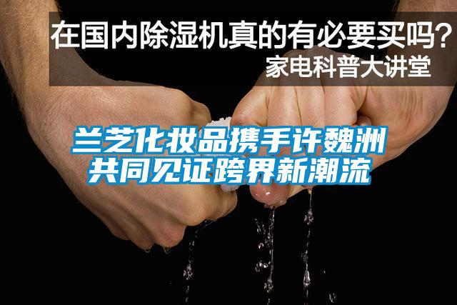 蘭芝化妝品攜手許魏洲共同見(jiàn)證跨界新潮流