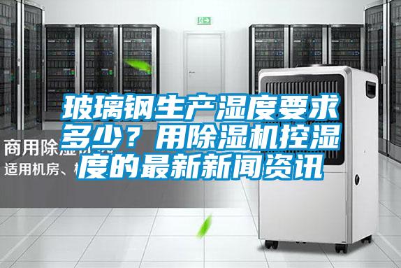 玻璃鋼生產(chǎn)濕度要求多少？用除濕機控濕度的最新新聞資訊