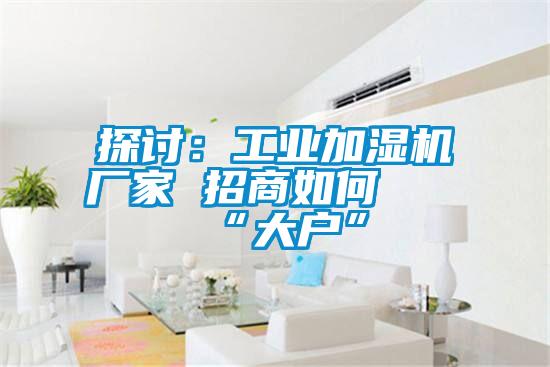 探討：工業(yè)加濕機廠(chǎng)家 招商如何攀“大戶(hù)”
