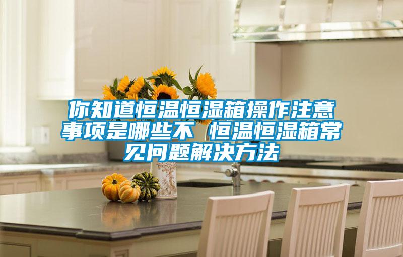 你知道恒溫恒濕箱操作注意事項是哪些不 恒溫恒濕箱常見(jiàn)問(wèn)題解決方法