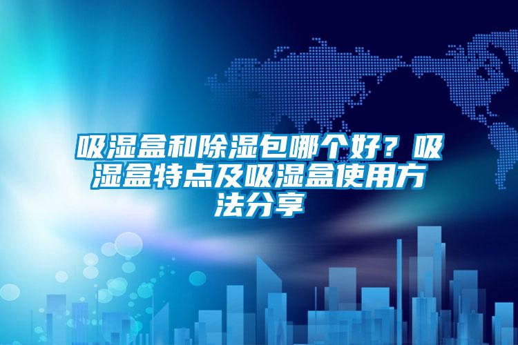 吸濕盒和除濕包哪個(gè)好？吸濕盒特點(diǎn)及吸濕盒使用方法分享