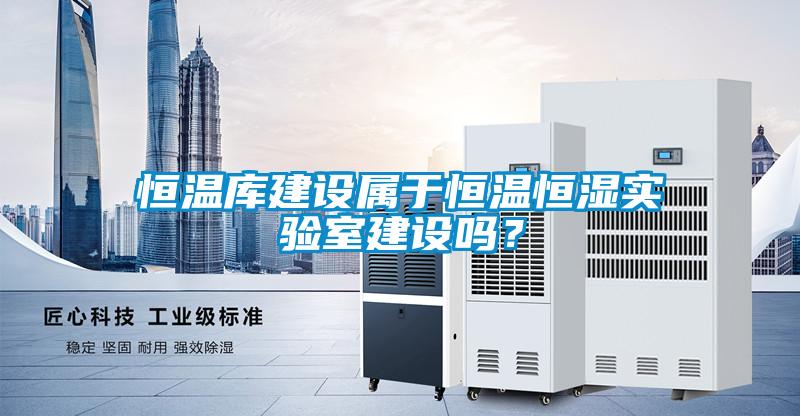恒溫庫建設屬于恒溫恒濕實(shí)驗室建設嗎？