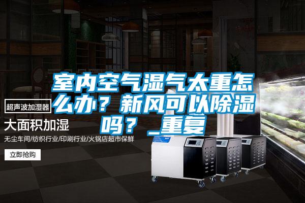 室內空氣濕氣太重怎么辦？新風(fēng)可以除濕嗎？_重復