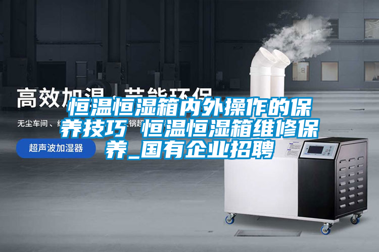 恒溫恒濕箱內外操作的保養技巧 恒溫恒濕箱維修保養_國有企業(yè)招聘