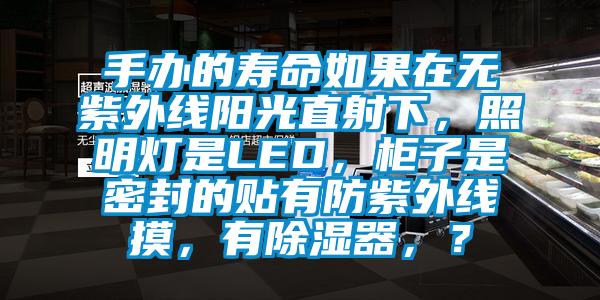 手辦的壽命如果在無(wú)紫外線(xiàn)陽(yáng)光直射下，照明燈是LED，柜子是密封的貼有防紫外線(xiàn)摸，有除濕器，？