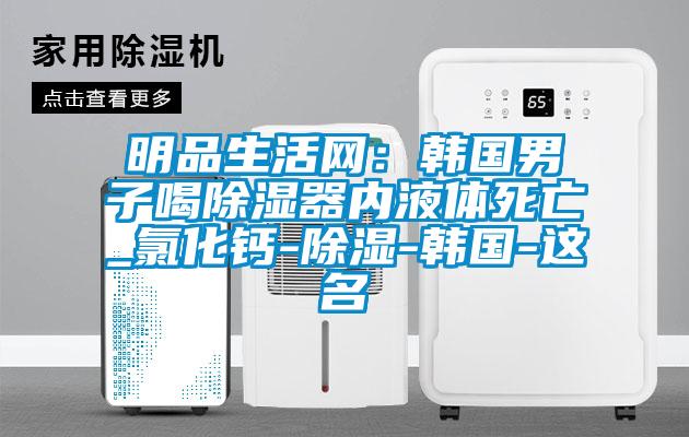 明品生活網(wǎng)：韓國男子喝除濕器內液體死亡_氯化鈣-除濕-韓國-這名